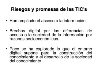 Riesgos y promesas de las TIC’s
• Han ampliado el acceso a la información.
• Brechas digital por las diferencias de
acceso a la sociedad de la información por
razones socioeconómicas.
• Poco se ha explorado lo que el entorno
digital supone para la construcción del
conocimiento y el desarrollo de la sociedad
del conocimiento.
 