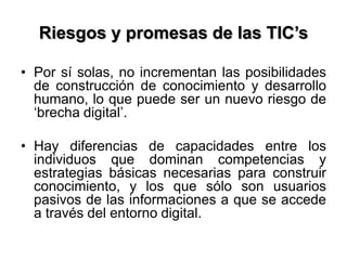 Riesgos y promesas de las TIC’s
• Por sí solas, no incrementan las posibilidades
de construcción de conocimiento y desarrollo
humano, lo que puede ser un nuevo riesgo de
‘brecha digital’.
• Hay diferencias de capacidades entre los
individuos que dominan competencias y
estrategias básicas necesarias para construir
conocimiento, y los que sólo son usuarios
pasivos de las informaciones a que se accede
a través del entorno digital.
 