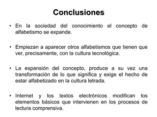 Conclusiones
• En la sociedad del conocimiento el concepto de
alfabetismo se expande.
• Empiezan a aparecer otros alfabetismos que tienen que
ver, precisamente, con la cultura tecnológica.
• La expansión del concepto, produce a su vez una
transformación de lo que significa y exige el hecho de
estar alfabetizado en la cultura letrada.
• Internet y los textos electrónicos modifican los
elementos básicos que intervienen en los procesos de
lectura comprensiva.
 