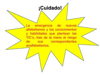 ¡Cuidado!
La emergencia de nuevos
alfabetismos y los conocimientos
y habilidades que plantean las
TIC’s, trae de la mano el riesgo
de sus correspondientes
analfabetismos.
 