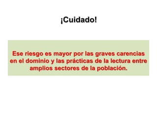 ¡Cuidado!
Ese riesgo es mayor por las graves carencias
en el dominio y las prácticas de la lectura entre
amplios sectores de la población.
 
