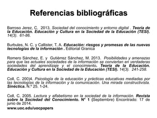 Referencias bibliográficas
Barroso Jerez, C. 2013. Sociedad del conocimiento y entorno digital . Teoría de
la Educación. Educación y Cultura en la Sociedad de la Educación (TESI).
14(3). 61-86.
Burbules, N. C. y Callister, T. A. Educación: riesgos y promesas de las nuevas
tecnologías de la información . Editorial Granica
Romero Sánchez, E. y Gutiérrez Sánchez, M. 2013. Posibilidades y amenazas
para que las actuales sociedades de la información se conviertan en verdaderas
sociedades del aprendizaje y el conocimiento. Teoría de la Educación.
Educación y Cultura en la Sociedad de la Educación (TESI). 14(3). 241-258.
Coll, C. 200)4. Psicología de la educación y prácticas educativas mediadas por
las tecnologías de la información y la comunicación. Una mirada constructivista.
Sinéctica. N.º 25. 1-24.
Coll, C. 2005. Lectura y alfabetismo en la sociedad de la información. Revista
sobre la Sociedad del Conocimiento. N° 1 (Septiembre) Encontrado: 17 de
junio de 2014.
www.uoc.edu/uocpapers
 