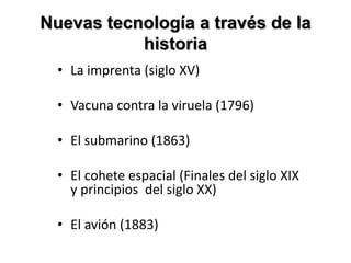 Nuevas tecnología a través de la
historia
• La imprenta (siglo XV)
• Vacuna contra la viruela (1796)
• El submarino (1863)
• El cohete espacial (Finales del siglo XIX
y principios del siglo XX)
• El avión (1883)
 