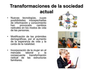 Transformaciones de la sociedad
actual
• Nuevas tecnologías, cuyas
posibilidades insospechadas
de información y conocimiento
han provocado cambios
radicales en los modos de vida
de las personas.
• Modificación de las pirámides
demográficas, por el aumento
de la esperanza de vida y la
caída de la natalidad.
• Incorporación de la mujer en el
mercado laboral y la
consecuente transformación
radical de las estructuras
familiares.
 