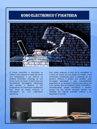 ROBO ELECTRONICO Y PIRATERIA
El fraude cibernético e informático se
refiere al robo realizado a través del uso de
una computadora o del internet. La
piratería informática (hacking) es una
forma común de fraude, el delincuente usa
herramientas tecnológicas sofisticadas
para acceder a distancia a una
computadora con información confidencial.
Otra forma de fraude involucra la
intercepción de una transmisión
electrónica.
Esto puede ocasionar el robo de la contraseña, el
numero de cuenta de una tarjeta de crédito u otra
información confidencial sobre la identidad de una
persona. Persona o grupos que piratean, usan
tecnologías patentadas o usan vulnerabilidades
especificas en un producto o sistema para atacar con
el fin hacerlo. Esto se considera piratas informáticos ,
ciberdelicuentes, piratas informáticos o intrusos,
aunque las dos ultimas etiquetas también son
utilizadas por algunos activistas políticos y de
seguridad en internet.
 