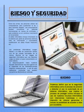 RIESGO Y SEGURIDAD
Como las armas, las personas utilizan las
computadoras para quebrantar la ley y
para hacerlas respetar. Las computadoras
pueden convertirse en potentes
herramientas en manos de criminales y
este problema va en continuo crecimiento
en la sociedad.
El delito informático incluye intromisión en
el sistema por parte de personas externas,
robo de información y contraseñas,
modificación de datos fraude financiero,
etc.
Podemos definir que es la seguridad
informática como el proceso de prevenir
y detectar el uso no autorizado de un
sistema informático, que implica el
proceso de proteger contra intrusos el
uso de nuestros recursos informáticos
con intenciones maliciosas o con
intención de obtener ganancias o
incluso la posibilidad de acceder a ellos
por accidente.
Los problemas informáticos surgen
debido a la falta de prevención siendo
uno de las causas principales de la
misma. Muchos de los riesgos de
seguridad informática que nos hacemos
cargo se deben al poco conocimiento en
esta materia.
La despreocupación hacia nuestros
equipos electrónicos nos hace ignorar de
la capacidad de los Ciberdelincuentes
trayendo consecuencias, a raíz de esto
realizamos conductas que pueden
convertirnos fácilmente en victimas.
RIESGO
 