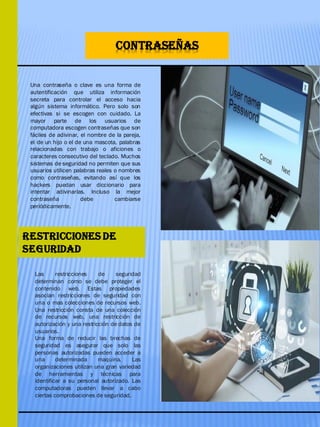 CONTRASEÑAS
Una contraseña o clave es una forma de
autentificación que utiliza información
secreta para controlar el acceso hacia
algún sistema informático. Pero solo son
efectivas si se escogen con cuidado. La
mayor parte de los usuarios de
computadora escogen contraseñas que son
fáciles de adivinar, el nombre de la pareja,
el de un hijo o el de una mascota, palabras
relacionadas con trabajo o aficiones o
caracteres consecutivo del teclado. Muchos
sistemas de seguridad no permiten que sus
usuarios utilicen palabras reales o nombres
como contraseñas, evitando así que los
hackers puedan usar diccionario para
intentar adivinarlas. Incluso la mejor
contraseña debe cambiarse
periódicamente.
Las restricciones de seguridad
determinan como se debe proteger el
contenido web. Estas propiedades
asocian restricciones de seguridad con
una o mas colecciones de recursos web.
Una restricción consta de una colección
de recursos web, una restricción de
autorización y una restricción de datos de
usuarios.
Una forma de reducir las brechas de
seguridad es asegurar que solo las
personas autorizadas pueden acceder a
una determinada maquina. Las
organizaciones utilizan una gran variedad
de herramientas y técnicas para
identificar a su personal autorizado. Las
computadoras pueden llevar a cabo
ciertas comprobaciones de seguridad.
RESTRICCIONES DE
SEGURIDAD
 