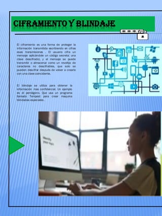 CIFRAMIENTO Y BLINDAJE
El ciframiento es una forma de proteger la
información transmitida escribiendo en cifras
esas transmisiones . El usuario cifra un
mensaje aplicándole un código secreto( una
clave descifrado), y el mensaje se puede
transmitir o almacenar como un revoltijo de
caracteres no descifrables, que solo se
pueden descifrar después de volver a crearlo
con una clave coincidente.
El blindaje se utiliza para obtener la
información mas confidencial. Un ejemplo
es el pentágono. Que usa un programa
llamado Tempest para crear maquina
blindadas especiales .
 