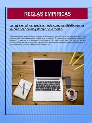 REGLAS EMPIRICAS
Esta reglas atajos para soluciones a nuevos problemas que los expertos ya han estudiado para otras
soluciones. Da velocidad y resuelve rápidamente la situación. El conocimiento dado es que esto es muy
completo, y llegamos a la respuesta intuitivamente. Sin saber como llegar. La intuición es una
experiencia intensa, hemos aprendido los pasos de manera tan completa que sucede automáticamente,
sin pensamiento consiente y por lo tanto a gran velocidad.
La regla empírica ayuda a medir como se distribuyen los
valores por encima y debajo de la media.
 