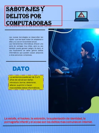 SABOTAJES Y
DELITOS POR
COMPUTADORAS
Las nuevas tecnologías se desarrollan tan
rápido que las leyes tratan de adaptarse a
ellas y su uso en la sociedad actual.
Las herramientas informáticas ofrecen una
serie de ventajas muy útiles, pero su uso
también puede generar peligro. Es decir, el
uso fraudulento de estos genera delitos
informáticos que pueden causar perjuicios
a otras personas o empresas.
DATO
La sentencia puede ser de 3 a 5
años de cárcel por dañar,
introducir, borrar, deteriorar,
alterar, suprimir o hacer
inaccesibles datos informáticos.
La estafa, el hackeo, la extorsión, la suplantación de identidad, la
pornografía infantil y el acoso son los delitos mas comunes en internet.
 
