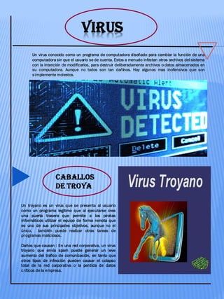 VIRUS
Un virus conocido como un programa de computadora diseñado para cambiar la función de una
computadora sin que el usuario se de cuenta. Estos a menudo infectan otros archivos del sistema
con la intención de modificarlos, para destruir deliberadamente archivos o datos almacenados en
su computadora. Aunque no todos son tan dañinos. Hay algunos mas inofensivos que son
simplemente molestos.
CABALLOS
DE TROYA
Un troyano es un virus que se presenta al usuario
como un programa legitimo que al ejecutarse crea
una puerta trasera que permite a los piratas
informáticos utilizar el equipo de forma remota que
es uno de sus principales objetivos, aunque no el
único, también puede realizar otras tareas de
programas maliciosos.
Daños que causan : En una red corporativa, un virus
troyano que envía spam puede generar un leve
aumento del trafico de comunicación, en tanto que
otros tipos de infección pueden causar el colapso
total de la red corporativa o la perdida de datos
críticos de la empresa.
 