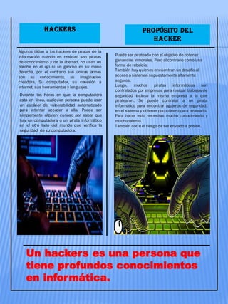 HACKERS
Algunos tildan a los hackers de piratas de la
información cuando en realidad son piratas
de conocimiento y de la libertad, no usan un
parche en el ojo ni un gancho en su mano
derecha, por el contrario sus únicas armas
son su conocimiento, su imaginación
creadora, Su computador, su conexión a
internet, sus herramientas y lenguajes.
Durante las horas en que la computadora
esta en línea, cualquier persona puede usar
un escáner de vulnerabilidad automatizado
para intentar acceder a ella. Puede ser
simplemente alguien curioso por saber que
hay un computadora o un pirata informático
en el otro lado del mundo que verifica la
seguridad de su computadora.
Un hackers es una persona que
tiene profundos conocimientos
en informática.
Puede ser pirateado con el objetivo de obtener
ganancias inmorales. Pero al contrario como una
forma de rebeldía.
También hay quienes encuentran un desafío al
acceso a sistemas supuestamente altamente
seguros.
Luego, muchos piratas informáticos son
contratados por empresas para realizar trabajos de
seguridad incluso la misma empresa a la que
piratearon. Se puede contratar a un pirata
informático para encontrar agujeros de seguridad,
en el sistema y obtener poco dinero para piratearlo.
Para hacer esto necesitas mucho conocimiento y
mucho talento.
También corre el riesgo de ser enviado a prisión.
PROPÓSITO DEL
HACKER
 