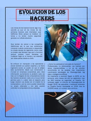 EVOLUCION DE LOS
HACKERS
Los inicios de los hackers fueron algo muy
sencillo ya que en los inicios de los
primeros hackers solo intentaban usar
teléfonos libres porque se trataban de
tonos y no tenían mucha seguridad
gracias a un silbato absoluto.
Que temían de vencer a las compañías
telefónicas por lo que sus ambiciones
crecieron cuando comenzaron a desarrollar
su propio equipo de ingeniería, como crear
su propia caja llamada caja azul y funciona
porque pueden hacer llamadas en
cualquier lugar en el mundo y se extendió
por todas partes desde su éxito.
Se enfocan en manipular a los operadores y
donde también se vuelven expertos y se llama
ingeniería social, se puede ver que el peligro
esta aumentando desde que comenzaron a
irrumpir en empresas corporativas para robar
información aumentando la piratería cada vez
mas con la llegada de las computadoras donde
los hackers escanean cada una a la que tenían
permiso para ir y saber todo al respecto para
luego resolver sus dudas con el creador de la
computadora y así es como pueden desarrollar
su propio ordenador y con esto pueden
controlar la computadora de su empresa.
¿ Como ha cambiado el concepto de hackers?
Profesionales, no delincuentes: Los hackers son
ahora imprescindibles, y no es de extrañar
encontrarlos en los puestos mas importantes
coordinando estrategias de Ciberseguridad, big
data o inteligencia artificial.
De importante a esencial: Según la AEPD, en los
primeros ocho meses del año se registraron mas
de 900 brechas de seguridad en España. Sin
embargo según el informe de Ciberseguridad de
Google 2019, las pequeñas y medianas empresas
en España fueron hackeadas en 2018 mas de
102000 veces, un numero que continua.
 