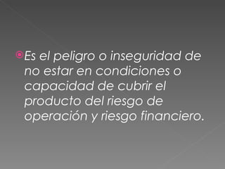 Es el peligro o inseguridad de no estar en condiciones o capacidad de cubrir el producto del riesgo de operación y riesgo financiero.