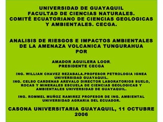 UNIVERSIDAD DE GUAYAQUIL
FACULTAD DE CIENCIAS NATURALES.
COMITÉ ECUATORIANO DE CIENCIAS GEOLOGICAS
Y AMBIENTALES. CECGA.
ANALISIS DE RIESGOS E IMPACTOS AMBIENTALES
DE LA AMENAZA VOLCANICA TUNGURAHUA
POR
AMADOR AGUILERA LOOR,
PRESIDENTE CECGA
ING. WILLIAN CHAVEZ REZABALA.PROFESOR PETROLOGIA IGNEA
UNIVERSIDAD GUAYAQUIL.
ING. CELSO CARDENAS AREVALO DIRECTOR LABORATORIOS SUELO,
ROCAS Y MINERALES ESCUELA DE CIENCIAS GEOLOGICAS Y
AMBIENTALES UNIVERSIDAD DE GUAYAQUIL.
ING. ROMMEL MUÑOZ RAMIREZ PROFESOR DE ING. AMBIENTAL
UNIVERSIDAD AGRARIA DEL ECUADOR.

CASONA UNIVERSITARIA GUAYAQUIL, 11 OCTUBRE
2006

 