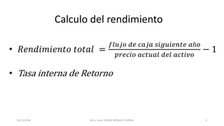 Calculo del rendimiento
• 𝑅𝑒𝑛𝑑𝑖𝑚𝑖𝑒𝑛𝑡𝑜 𝑡𝑜𝑡𝑎𝑙 =
𝑓𝑙𝑢𝑗𝑜 𝑑𝑒 𝑐𝑎𝑗𝑎 𝑠𝑖𝑔𝑢𝑖𝑒𝑛𝑡𝑒 𝑎ñ𝑜
𝑝𝑟𝑒𝑐𝑖𝑜 𝑎𝑐𝑡𝑢𝑎𝑙 𝑑𝑒𝑙 𝑎𝑐𝑡𝑖𝑣𝑜
− 1
• Tasa interna de Retorno
M.Sc. Econ. EFRAIN MORALES CORREA01/11/2016 3
 