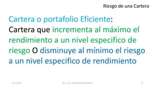 Riesgo de una Cartera
Cartera o portafolio Eficiente:
Cartera que incrementa al máximo el
rendimiento a un nivel especifico de
riesgo O disminuye al mínimo el riesgo
a un nivel especifico de rendimiento
M.Sc. Econ. EFRAIN MORALES CORREA01/11/2016 44
 