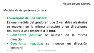 Riesgo de una Cartera
Medidas de riesgo de una cartera:
• Covarianzas de una cartera:
Es una medida del grado en que 2 variables aleatorias
se mueven en la misma dirección o en direcciones
opuestas la una respecto a la otra.
• Covarianza positiva: se mueven en la misma
dirección
• Covarianza negativa: se mueven en dirección
contraria
M.Sc. Econ. EFRAIN MORALES CORREA01/11/2016 46
 