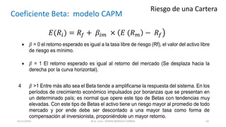 Riesgo de una Cartera
Coeficiente Beta: modelo CAPM
𝐸(𝑅𝑖) = 𝑅𝑓 + 𝛽𝑖𝑚 × 𝐸 (𝑅 𝑚 − 𝑅𝑓
 𝛽 = 0 el retorno esperado es igual a la tasa libre de riesgo (Rf), el valor del activo libre
de riesgo es mínimo.
 𝛽 = 1 El retorno esperado es igual al retorno del mercado (Se desplaza hacia la
derecha por la curva horizontal).
4 𝛽 >1 Entre más alto sea el Beta tiende a amplificarse la respuesta del sistema. En los
períodos de crecimiento económico impulsados por bonanzas que se presentan en
un determinado país; es normal que opere este tipo de Betas con tendencias muy
elevadas. Con este tipo de Betas el activo tiene un riesgo mayor al promedio de todo
mercado y por ende debe ser descontado a una mayor tasa como forma de
compensación al inversionista, proponiéndole un mayor retorno.
M.Sc. Econ. EFRAIN MORALES CORREA01/11/2016 63
 
