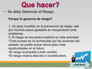 • Se debe Gerenciar el Riesgo.
Porque la gerencia de riesgo?
1. Un peso invertido en la prevención de riesgo vale
por muchos pesos gastados en recuperación ante
problemas.
2. El riesgo se encuentra implícito en toda actividad:
•Todo suceso se ve enmarcado por las acciones del
pasado, se puede actuar ahora para crear
oportunidades en el futuro.
•El riesgo acompaña a todo cambio.
•El riesgo implica elección e incertidumbre.
CONTINUA
 