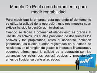 Modelo Du Pont como herramienta para
medir rentabilidad
Para medir que la empresa está operando eficientemente
se utiliza la utilidad de la operación, esto nos muestra cuan
exitosa ha sido la gestión administrativa.
Cuando se llegan a obtener utilidades esto es gracias al
uso de los activos, los cuales provienen de dos fuentes los
pasivos y los propietarios, estos al asociarse, obtienen
ganancias, las cuales quedan registradas en el estado de
resultados en el renglón de gastos o intereses financieros y
podemos afirmar que: la utilidad de la operación son las
ganancias de estos dos socios( pasivos y propietarios)
antes de liquidar su parte al acreedor.
 