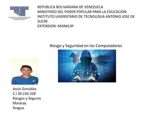 REPUBLICA BOLIVARIANA DE VENEZUELA
MINISTERIO DEL PODER POPULAR PARA LA EDUCACION
INSTITUTO UIVERSITARIO DE TECNOLOGIA ANTONIO JOSE DE
SUCRE
EXTENSION: MARACAY
Jesús González
C.I 30.236.328
Riesgos y Seguros
Maracay
Aragua
Riesgo y Seguridad en los Computadores
 