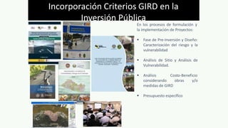 En los procesos de formulación y
la implementación de Proyectos:
 Fase de Pre-Inversión y Diseño:
Caracterización del riesgo y la
vulnerabilidad
 Análisis de Sitio y Análisis de
Vulnerabilidad.
 Análisis Costo-Beneficio
considerando obras y/o
medidas de GIRD
 Presupuesto específico
Incorporación Criterios GIRD en la
Inversión Pública
 