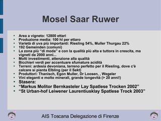 Mosel Saar Ruwer Area a vigneto: 12800 ettari Produzione media: 100 hl per ettaro Varietà di uva più importanti: Riesling 54%, Muller Thurgau 22% 192 Gemeinden (comuni) La zona più “di moda” e con la qualità più alta e tuttora in crescita, ma vigneti da 2000 anni... Molti investimenti, attenzione alla qualità Bicchieri verdi per accentuare sfumature acidità Terreni: ardesia devoniana, terreno perfetto per il Riesling, dove c'è calcare si pianta Elbling (per il Sekt) Produttori: Thanisch, Egon Muller, Dr Loosen, , Wegeler  Vini eleganti e molto minerali, grande longevità (> 20 anni!) Stasera:  “ Markus Molitor Bernkasteler Lay Spatlese Trocken 2002” “ St Urban-hof Leiwener Laurentiusklay Spatlese Trock 2003” 