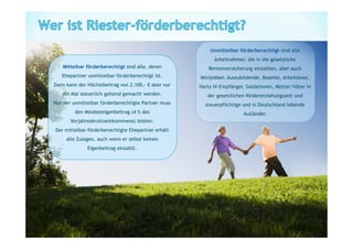 Unmittelbar förderberechtigt sind alle
                                                             Arbeitnehmer, die in die gesetzliche
   Mittelbar förderberechtigt sind alle, deren             Rentenversicherung einzahlen, aber auch
   Ehepartner unmittelbar förderberechtigt ist.        Minijobber, Auszubildende, Beamte, Arbeitslose,
Dann kann der Höchstbeitrag von 2.100,-     aber nur   Hartz IV-Empfänger, SoldatInnen, Mütter/Väter in
   ein Mal steuerlich geltend gemacht werden.             der gesetzlichen Kindererziehungszeit und
Nur der unmittelbar förderberechtigte Partner muss       steuerpflichtige und in Deutschland lebende
         den Mindesteigenbeitrag (4 % des                                 Ausländer.
       Vorjahresbruttoeinkommens) leisten.
Der mittelbar förderberechtigte Ehepartner erhält
     alle Zulagen, auch wenn er selbst keinen
              Eigenbeitrag einzahlt.
 