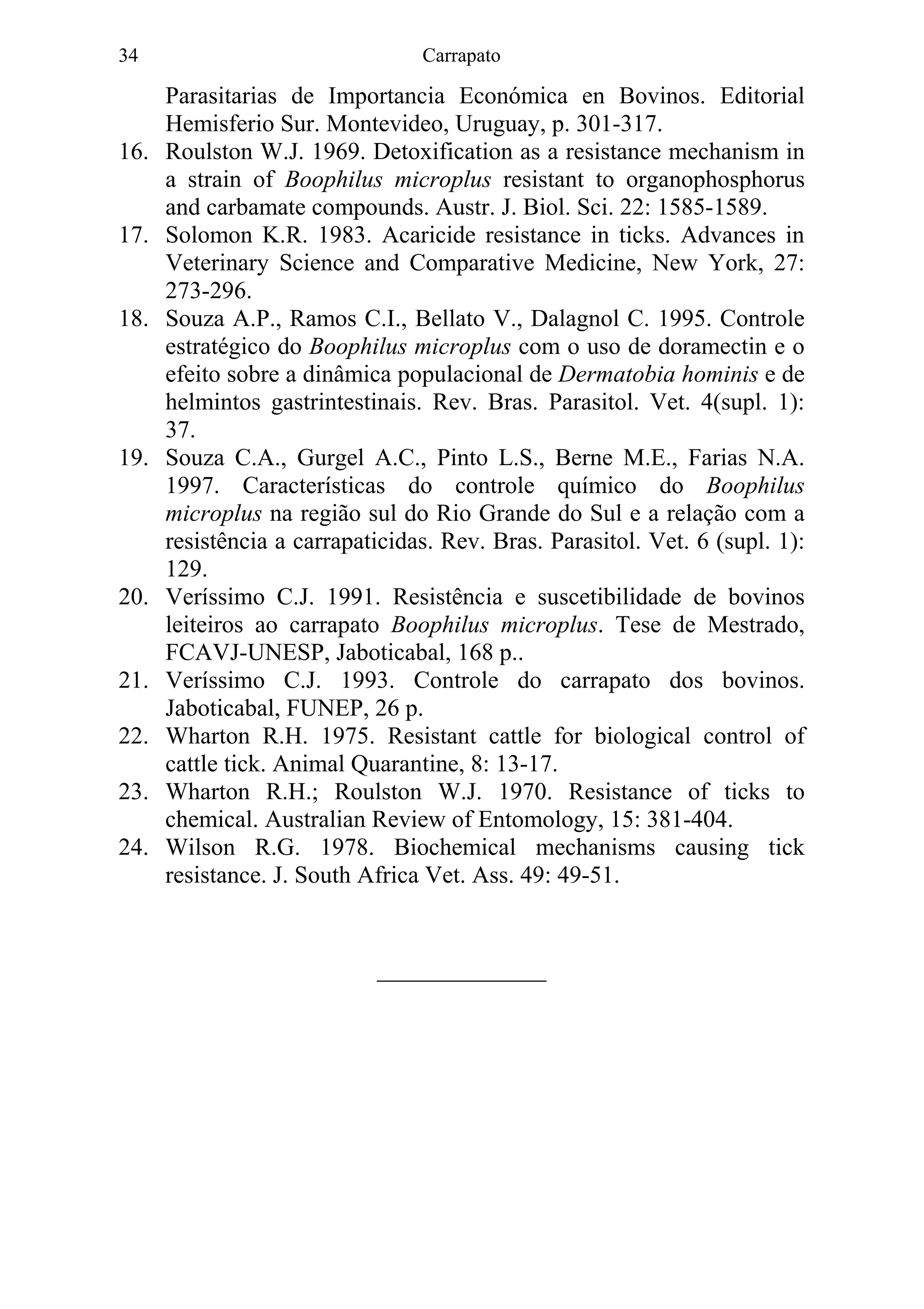 Carrapato34
Parasitarias de Importancia Económica en Bovinos. Editorial
Hemisferio Sur. Montevideo, Uruguay, p. 301-317.
16. Roulston W.J. 1969. Detoxification as a resistance mechanism in
a strain of Boophilus microplus resistant to organophosphorus
and carbamate compounds. Austr. J. Biol. Sci. 22: 1585-1589.
17. Solomon K.R. 1983. Acaricide resistance in ticks. Advances in
Veterinary Science and Comparative Medicine, New York, 27:
273-296.
18. Souza A.P., Ramos C.I., Bellato V., Dalagnol C. 1995. Controle
estratégico do Boophilus microplus com o uso de doramectin e o
efeito sobre a dinâmica populacional de Dermatobia hominis e de
helmintos gastrintestinais. Rev. Bras. Parasitol. Vet. 4(supl. 1):
37.
19. Souza C.A., Gurgel A.C., Pinto L.S., Berne M.E., Farias N.A.
1997. Características do controle químico do Boophilus
microplus na região sul do Rio Grande do Sul e a relação com a
resistência a carrapaticidas. Rev. Bras. Parasitol. Vet. 6 (supl. 1):
129.
20. Veríssimo C.J. 1991. Resistência e suscetibilidade de bovinos
leiteiros ao carrapato Boophilus microplus. Tese de Mestrado,
FCAVJ-UNESP, Jaboticabal, 168 p..
21. Veríssimo C.J. 1993. Controle do carrapato dos bovinos.
Jaboticabal, FUNEP, 26 p.
22. Wharton R.H. 1975. Resistant cattle for biological control of
cattle tick. Animal Quarantine, 8: 13-17.
23. Wharton R.H.; Roulston W.J. 1970. Resistance of ticks to
chemical. Australian Review of Entomology, 15: 381-404.
24. Wilson R.G. 1978. Biochemical mechanisms causing tick
resistance. J. South Africa Vet. Ass. 49: 49-51.
______________
 