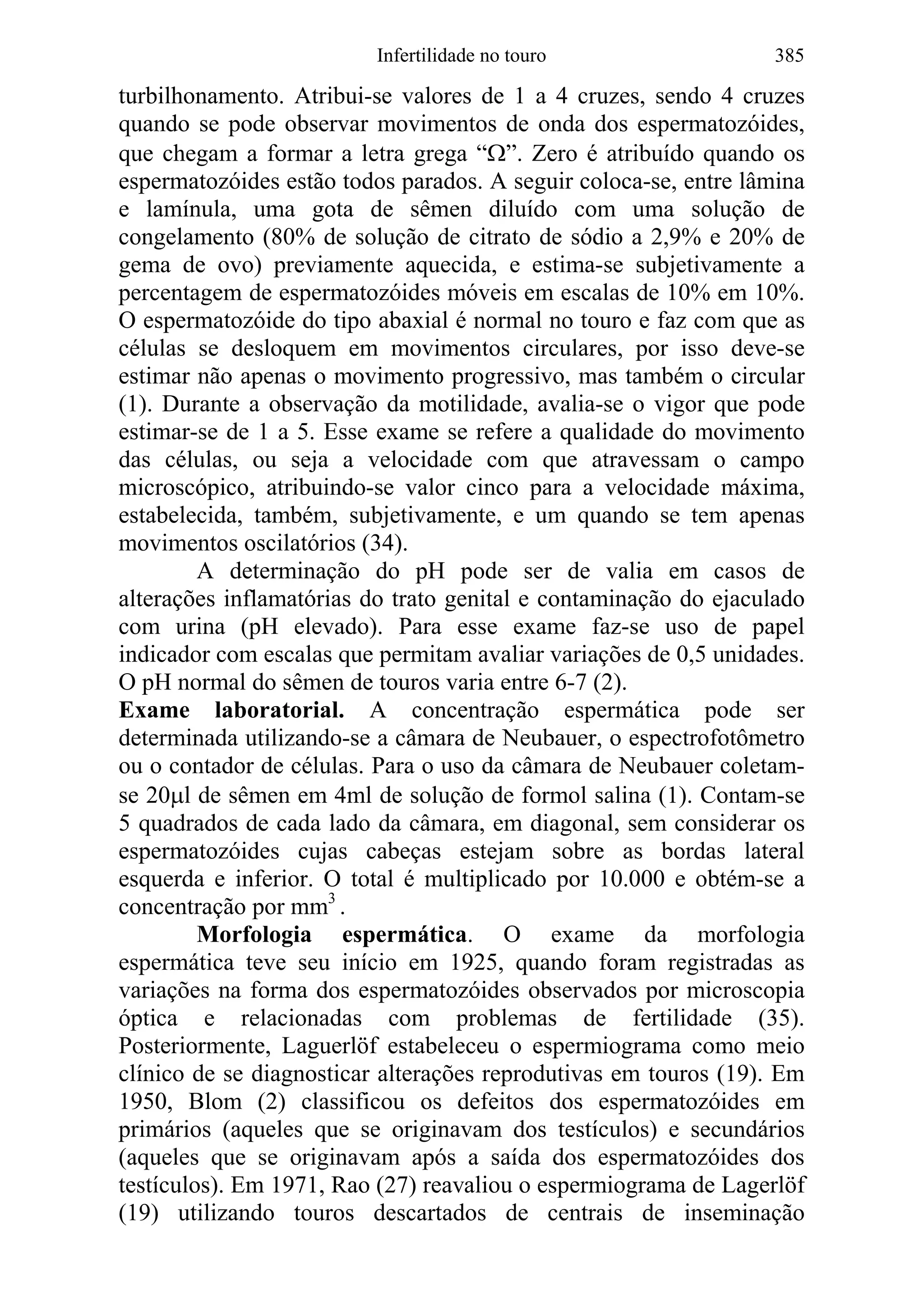 Infertilidade no touro 385
turbilhonamento. Atribui-se valores de 1 a 4 cruzes, sendo 4 cruzes
quando se pode observar movimentos de onda dos espermatozóides,
que chegam a formar a letra grega “Ω”. Zero é atribuído quando os
espermatozóides estão todos parados. A seguir coloca-se, entre lâmina
e lamínula, uma gota de sêmen diluído com uma solução de
congelamento (80% de solução de citrato de sódio a 2,9% e 20% de
gema de ovo) previamente aquecida, e estima-se subjetivamente a
percentagem de espermatozóides móveis em escalas de 10% em 10%.
O espermatozóide do tipo abaxial é normal no touro e faz com que as
células se desloquem em movimentos circulares, por isso deve-se
estimar não apenas o movimento progressivo, mas também o circular
(1). Durante a observação da motilidade, avalia-se o vigor que pode
estimar-se de 1 a 5. Esse exame se refere a qualidade do movimento
das células, ou seja a velocidade com que atravessam o campo
microscópico, atribuindo-se valor cinco para a velocidade máxima,
estabelecida, também, subjetivamente, e um quando se tem apenas
movimentos oscilatórios (34).
A determinação do pH pode ser de valia em casos de
alterações inflamatórias do trato genital e contaminação do ejaculado
com urina (pH elevado). Para esse exame faz-se uso de papel
indicador com escalas que permitam avaliar variações de 0,5 unidades.
O pH normal do sêmen de touros varia entre 6-7 (2).
Exame laboratorial. A concentração espermática pode ser
determinada utilizando-se a câmara de Neubauer, o espectrofotômetro
ou o contador de células. Para o uso da câmara de Neubauer coletam-
se 20µl de sêmen em 4ml de solução de formol salina (1). Contam-se
5 quadrados de cada lado da câmara, em diagonal, sem considerar os
espermatozóides cujas cabeças estejam sobre as bordas lateral
esquerda e inferior. O total é multiplicado por 10.000 e obtém-se a
concentração por mm3
.
Morfologia espermática. O exame da morfologia
espermática teve seu início em 1925, quando foram registradas as
variações na forma dos espermatozóides observados por microscopia
óptica e relacionadas com problemas de fertilidade (35).
Posteriormente, Laguerlöf estabeleceu o espermiograma como meio
clínico de se diagnosticar alterações reprodutivas em touros (19). Em
1950, Blom (2) classificou os defeitos dos espermatozóides em
primários (aqueles que se originavam dos testículos) e secundários
(aqueles que se originavam após a saída dos espermatozóides dos
testículos). Em 1971, Rao (27) reavaliou o espermiograma de Lagerlöf
(19) utilizando touros descartados de centrais de inseminação
 