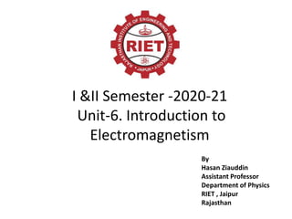 I &II Semester -2020-21
Unit-6. Introduction to
Electromagnetism
By
Hasan Ziauddin
Assistant Professor
Department of Physics
RIET , Jaipur
Rajasthan
 