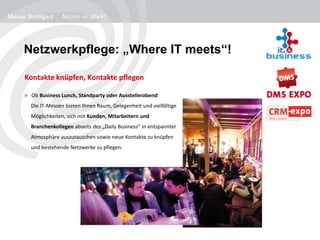 Netzwerkpflege: „Where IT meets“!
Kontakte knüpfen, Kontakte pflegen
> Ob Business Lunch, Standparty oder Ausstellerabend:
Die IT-Messen bieten Ihnen Raum, Gelegenheit und vielfältige
Möglichkeiten, sich mit Kunden, Mitarbeitern und
Branchenkollegen abseits des „Daily Business“ in entspannter
Atmosphäre auszutauschen sowie neue Kontakte zu knüpfen
und bestehende Netzwerke zu pflegen.
 