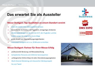 Das erwartet Sie als Aussteller
> eines der modernsten Messegelände Europas
> bestechende Architektur, viel Tageslicht, einzigartiges Ambiente
> direkte Anbindungen an die A 8, die B 27, den Flughafen und die
S-Bahn sorgen für angenehm kurze Wege
> große Anzahl von Übernachtungsmöglichkeiten
> Innenstadt Stuttgarts ist in ca. 20 Minuten erreichbar
Messe Stuttgart: Top-Qualitäten an einem Standort vereint
Messe Stuttgart: Partner für Ihren Messe-Erfolg
> professionelle Beratung und Messeabwicklung
> kompetentes Personal und erfahrene Servicepartner
> umfangreicher Online-Shop mit allen Dienstleistungsangeboten
> Multi-Channel-Marketing vom klassischen Werbeprospekt
bis zum Tweet
 