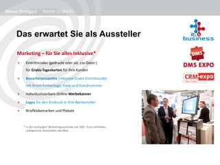 Das erwartet Sie als Aussteller
> Eintrittscodes (gedruckt oder als .csv-Datei )
für Gratis-Tageskarten für Ihre Kunden
> Besucherprospekte (inklusive Gratis-Eintrittscode)
mit Ihrem Firmenlogo, Halle und Standnummer
> individualisierbare Online-Werbebanner
> Logos für den Eindruck in Ihre Werbemittel
> Briefklebemarken und Plakate
Marketing – für Sie alles inklusive*
* in der einmaligen Marketingpauschale von 560,– Euro enthalten;
unbegrenzte Stückzahlen abrufbar
 