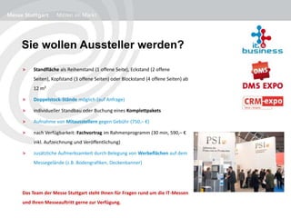 Sie wollen Aussteller werden?
> Standfläche als Reihenstand (1 offene Seite), Eckstand (2 offene
Seiten), Kopfstand (3 offene Seiten) oder Blockstand (4 offene Seiten) ab
12 m²
> Doppelstock-Stände möglich (auf Anfrage)
> individueller Standbau oder Buchung eines Komplettpakets
> Aufnahme von Mitausstellern gegen Gebühr (750,– €)
> nach Verfügbarkeit: Fachvortrag im Rahmenprogramm (30 min, 590,– €
inkl. Aufzeichnung und Veröffentlichung)
> zusätzliche Aufmerksamkeit durch Belegung von Werbeflächen auf dem
Messegelände (z.B. Bodengrafiken, Deckenbanner)
Das Team der Messe Stuttgart steht Ihnen für Fragen rund um die IT-Messen
und Ihren Messeauftritt gerne zur Verfügung.
 