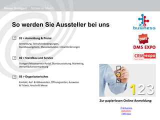 So werden Sie Aussteller bei uns
01 > Anmeldung & Preise
Anmeldung, Teilnahmebedingungen,
Standbauangebote, Messekalkulator, Infoanforderungen
02 > Standbau und Service
Stuttgart Messeservice Portal, Standausstattung, Marketing,
Werbeflächenvermarktung
03 > Organisatorisches
Kontakt, Auf- & Abbauzeiten, Öffnungszeiten, Ausweise
& Tickets, Anschrift Messe
Zur papierlosen Online-Anmeldung:
IT & Business
DMS EXPO
CRM-expo
 