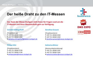 Der heiße Draht zu den IT-Messen
Das Team der Messe Stuttgart steht Ihnen für Fragen rund um die
IT-Messen und Ihren Messeauftritt gern zur Verfügung.
Cornelia Schlingelhoff
(Projektleitung)
T +49 711 18560-2360
F +49 711 18560-1360
E cornelia.schlingelhoff@messe-stuttgart.de
Philipp Götz
(Projektassistenz)
T +49 711 18560-2136
F +49 711 18560-1136
E philipp.goetz@messe-stuttgart.de
Dorothee Graseck
(Projektassistenz)
T +49 711 18560-2442
F +49 711 18560-1442
E dorothee.graseck@messe-stuttgart.de
Katharina Bittner
(Kommunikationsleitung)
T +49 711 18560-2341
F +49 711 18560-1341
E katharina.bittner@messe-stuttgart.de
 