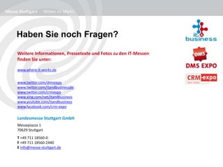 Haben Sie noch Fragen?
Weitere Informationen, Pressetexte und Fotos zu den IT-Messen
finden Sie unter:
www.where-it-works.de
www.twitter.com/dmsexpo
www.twitter.com/itandbusinessde
www.twitter.com/crmexpo
www.xing.com/net/itandbusiness
www.youtube.com/itandbusiness
www.facebook.com/crm-expo
Landesmesse Stuttgart GmbH
B
Messepiazza 1
70629 Stuttgart
T +49 711 18560-0
F +49 711 18560-2440
E info@messe-stuttgart.de
 