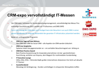 CRM-expo vervollständigt IT-Messen
> Die CRM-expo, Leitmesse für Kundenbeziehungsmanagement, vervollständigt das Messe-Trio:
erstmalige Durchführung 2013, parallel zur IT & Business und DMS EXPO
> Durch den Umzug der CRM-expo nach Stuttgart kann den Besuchern nun auch CRM in seiner
ganzen Bandbreite als integraler Bestandteil der gesamten IT-Infrastruktur präsentiert werden.
> Bietet ein umfangreiches Programm:
> CRM drei Tage auf zwei Bühnen
Von CRM über xRM bis Social CRM – alle Aspekte von CRM werden diskutiert
> CRM Live-Vergleiche
Systeme treten live gegeneinander an – ein veritabler Besuchermagnet von Anfang an
> CRM Best Practice Award
Best-Practice-Auszeichnung für Anwenderunternehmen mit der ganzheitlichsten
Ausrichtung, verliehen von Acquisa, dem Magazin für multimedialen Kundendialog
> IT Executive Lounge
CEOs, CIOs, CFOs – führende Köpfe großer Unternehmen diskutieren ihre Sicht auf aktuelle
IT-Themen
> Ausstellerabend
Messetag mit Verlängerung – Kunden und Kollegen in entspannter Atmosphäre treffen
 