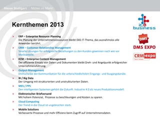 Kernthemen 2013
> ERP – Enterprise Resource Planning
Die Planung der Unternehmensressourcen bleibt DAS IT-Thema, das ausnahmslos alle
Anwender berührt.
> CRM – Customer Relationship Management
Smarte Lösungen für erfolgreiche Beziehungen zu den Kunden gewinnen nach wie vor
Marktanteile.
> ECM – Enterprise Content Management
Der effiziente Einsatz von Daten und Dokumenten bleibt Dreh- und Angelpunkt erfolgreicher
Unternehmensführung.
> Output-Management
Drehscheibe der Kommunikation für die unterschiedlichsten Eingangs- und Ausgangskanäle.
> BI / Big Data
Der Umgang mit strukturierten und unstrukturierten Daten.
> MES / PPS
Den intelligenten Systemen gehört die Zukunft. Industrie 4.0 als neues Produktionsmodell.
> Elektronischer Briefversand
Mit hohem Potenzial, Prozesse zu beschleunigen und Kosten zu sparen.
> Cloud Computing
Der Trend in die Cloud ist ungebrochen stark.
> Mobile Solutions
Verbesserte Prozesse und mehr Effizienz beim Zugriff auf Unternehmensdaten.
 