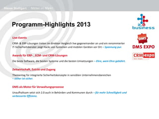 Programm-Highlights 2013
Live-Events
CRM- & ERP-Lösungen treten im direkten Vergleich live gegeneinander an und ein renommierter
IT-Sicherheitsberater zeigt Hacks von Systemen und mobilen Geräten vor Ort – Spannung pur.
Awards für ERP- , ECM- und CRM-Lösungen
Die beste Software, die besten Systeme und die besten Umsetzungen – Ehre, wem Ehre gebührt.
Zeitwirtschaft, Zutritt und Zugang
Thementag für integrierte Sicherheitskonzepte in sensiblen Unternehmensbereichen
– sicher ist sicher.
DMS als Motor für Verwaltungsprozesse
Unaufhaltsam setzt sich 2.0 auch in Behörden und Kommunen durch – für mehr Schnelligkeit und
verbesserte Effizienz.
 