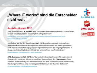 „Where IT works“ sind die Entscheider
nicht weit
Ausstellerstimmen 2012
„Das Publikum der IT & Business wird klar von Fachbesuchern dominiert. Als Aussteller
können wir daher unseren Messeauftritt sehr gut steuern.“
Andreas Naunin, in der Geschäftsleitung verantwortlich für Marketing, Business Development und Partner
Management, All for One Steeb AG
„Auffallend war bei der diesjährigen DMS EXPO vor allem, dass die Unternehmen
bereits mit konkreten Vorstellungen und Investitionsvorhaben zur Messe gekommen
sind. Dies ist ein Zeichen dafür, dass die Informationspolitik der vergangenen Jahre in
Bezug auf die Wichtigkeit von ECM für die Unternehmen nun Früchte trägt.“
Karl Heinz Mosbach, Geschäftsführer, ELO Digital Office GmbH
„IT & Business und DMS EXPO sind die bedeutendsten Fachmessen für professionelle
IT-Anwender im Herbst. Mit der zeitgleichen Veranstaltung der CRM-expo wird das
Angebot, insbesondere für IT-Verantwortliche aus dem Mittelstand, noch interessanter.
Die Stuttgarter Messe zeigt nun das gesamte Spektrum der Business-Software.“
Dr. Bernhard Rohleder, BITKOM-Hauptgeschäftsführer
 