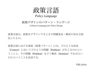 政策言語
               Policy Language
       政策デザインのパターン・ランゲージ
          A Pattern Language for Policy Design



政策言語は、政策をデザインするときの問題発見・解決の知を言語
化したもの。


政策言語における要素（政策パターン）には、どのような状況
（Context）においてどのような問題（Problem）が生じるのかとい
うことと、その問題（Problem）をどう解決（Solution）すればよい
のかということを記述する。

                                                 井庭 (2010)
 