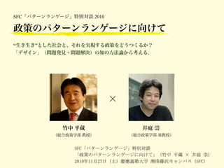 SFC「パターンランゲージ」特別対談 2010

政策のパターンランゲージに向けて
“生き生き”とした社会と、それを実現する政策をどうつくるか？
「デザイン」（問題発見＋問題解決）の知の方法論から考える。




                          ×


            竹中 平蔵                 井庭 崇
          （総合政策学部 教授）         （総合政策学部 准教授）


               SFC「パターンランゲージ」特別対談
               「政策のパターンランゲージに向けて」（竹中	
 平蔵	
  	
 井庭	
 崇）
               2010年11月27日（土）慶應義塾大学	
 湘南藤沢キャンパス（SFC）
 