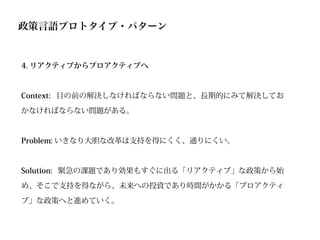 政策言語プロトタイプ・パターン


4. リアクティブからプロアクティブへ



Context: 目の前の解決しなければならない問題と、長期的にみて解決してお

かなければならない問題がある。



Problem: いきなり大胆な改革は支持を得にくく、通りにくい。



Solution: 緊急の課題であり効果もすぐに出る「リアクティブ」な政策から始

め、そこで支持を得ながら、未来への投資であり時間がかかる「プロアクティ

ブ」な政策へと進めていく。
 