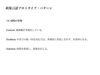 政策言語プロトタイプ・パターン


14. 現場の重視



Context: 価値観が多様化している。



Problem: 中央での統一的な対応では、多様性に対処しきれず、非効率になる。



Solution: 現場を重視し、現場を信じる。
 