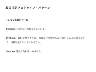 政策言語プロトタイプ・パターン


16. 受益と負担の一致



Context: 分権化を行なおうとしている。



Problem: 負担を増やさずに、利益だけを増やしたいということになりやす

く、持続可能なかたちにならない。



Solution: 受益と負担を一致させる。
 