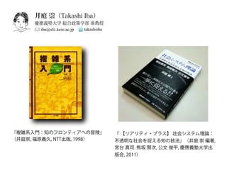 井庭 崇（Takashi Iba）
     慶應義塾大学 総合政策学部 准教授
      iba@sfc.keio.ac.jp takashiiba




『複雑系入門：知のフロンティアへの冒険』                  『 【リアリティ・プラス】 社会システム理論：
（井庭崇, 福原義久, NTT出版, 1998）              不透明な社会を捉える知の技法』（井庭 崇 編著,
                                      宮台 真司. 熊坂 賢次, 公文 俊平, 慶應義塾大学出
                                      版会, 2011）
 