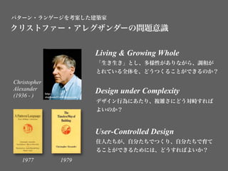 パターン・ランゲージを考案した建築家

クリストファー・アレグザンダーの問題意識


                                           Living & Growing Whole
                                           「生き生き」とし、多様性がありながら、調和が
                                           とれている全体を、どうつくることができるのか？
Christopher
Alexander                                  Design under Complexity
(1936 - )     http://
              stephania32.wordpress.com/
                                           デザイン行為にあたり、複雑さにどう対峙すれば
                                           よいのか？



                                           User-Controlled Design
                                           住人たちが、自分たちでつくり、自分たちで育て
                                           ることができるためには、どうすればよいか？
   1977                   1979
 